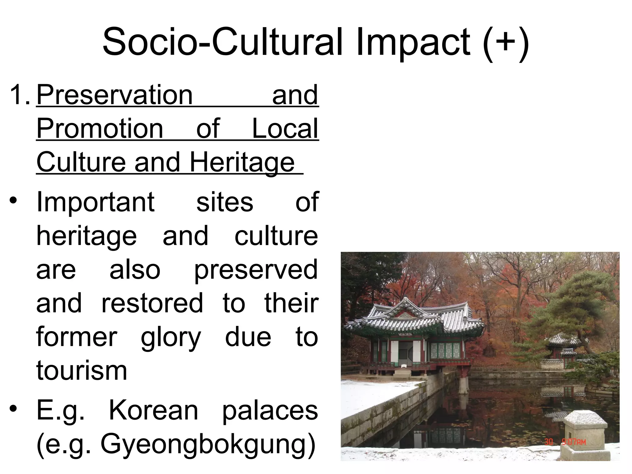 Socio-Cultural Impact (+) 
1.Preservation and 
Promotion of Local 
Culture and Heritage 
• Important sites of 
heritage and culture 
are also preserved 
and restored to their 
former glory due to 
tourism 
• E.g. Korean palaces 
(e.g. Gyeongbokgung) 
 