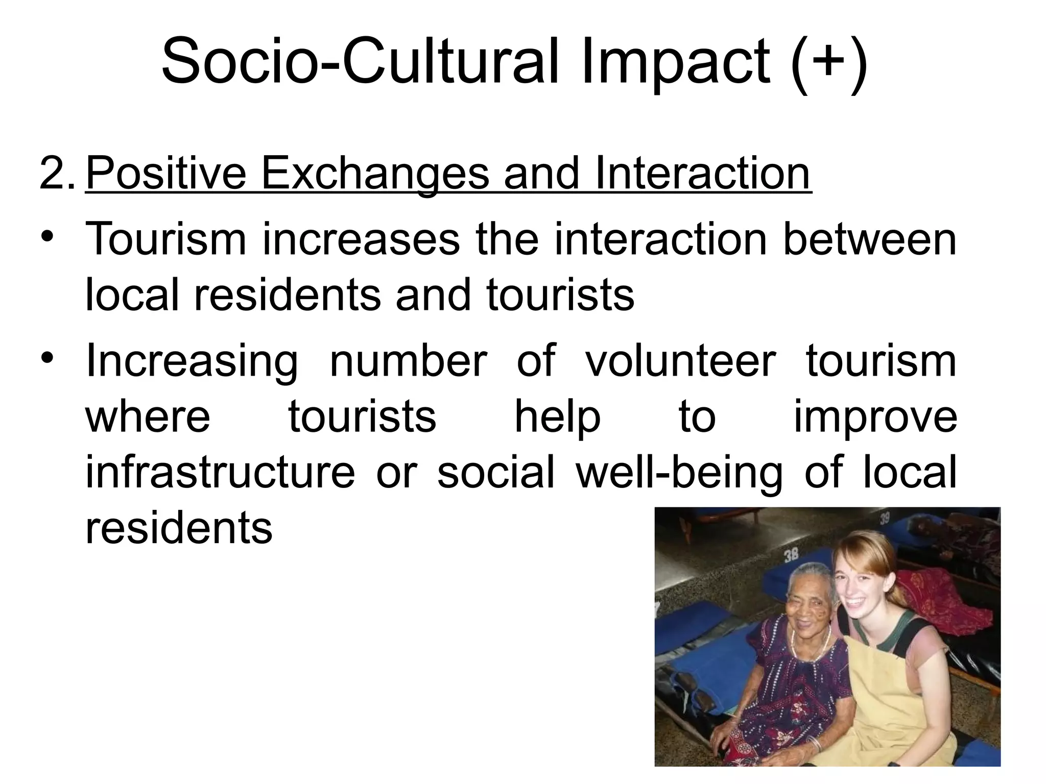 Socio-Cultural Impact (+) 
2.Positive Exchanges and Interaction 
• Tourism increases the interaction between 
local residents and tourists 
• Increasing number of volunteer tourism 
where tourists help to improve 
infrastructure or social well-being of local 
residents 
 