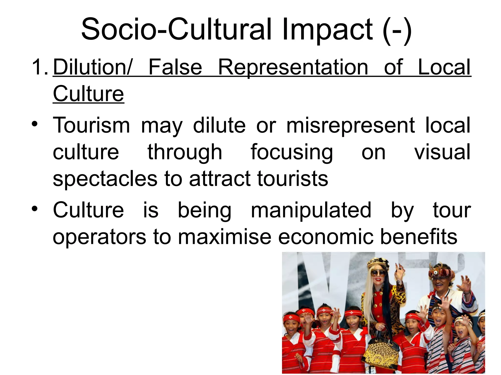 Socio-Cultural Impact (-) 
1. Dilution/ False Representation of Local 
Culture 
• Tourism may dilute or misrepresent local 
culture through focusing on visual 
spectacles to attract tourists 
• Culture is being manipulated by tour 
operators to maximise economic benefits 
 