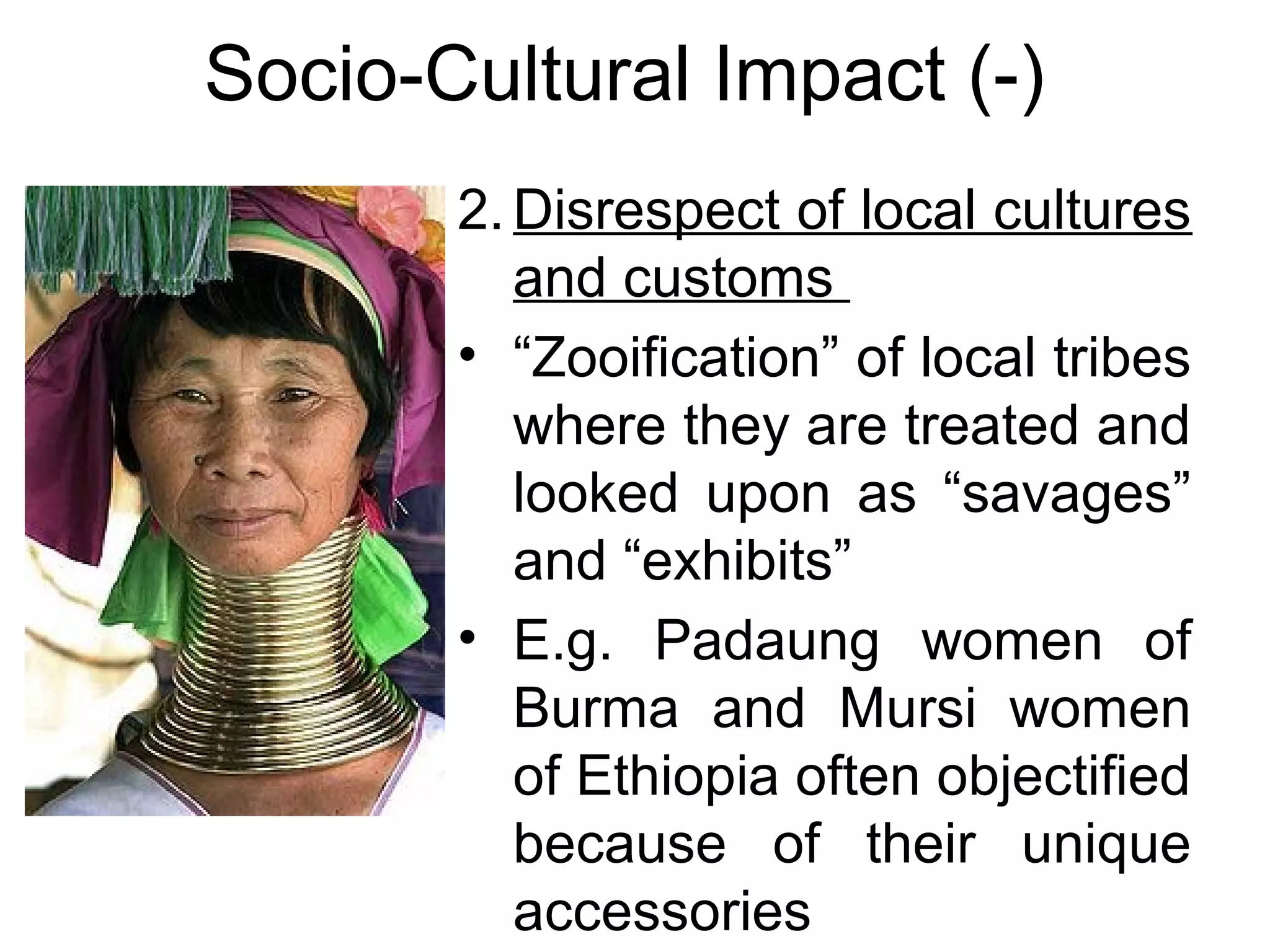 Socio-Cultural Impact (-) 
2.Disrespect of local cultures 
and customs 
• “Zooification” of local tribes 
where they are treated and 
looked upon as “savages” 
and “exhibits” 
• E.g. Padaung women of 
Burma and Mursi women 
of Ethiopia often objectified 
because of their unique 
accessories 
 