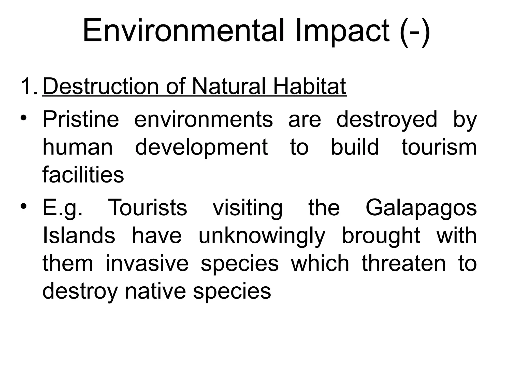Environmental Impact (-) 
1.Destruction of Natural Habitat 
• Pristine environments are destroyed by 
human development to build tourism 
facilities 
• E.g. Tourists visiting the Galapagos 
Islands have unknowingly brought with 
them invasive species which threaten to 
destroy native species 
 