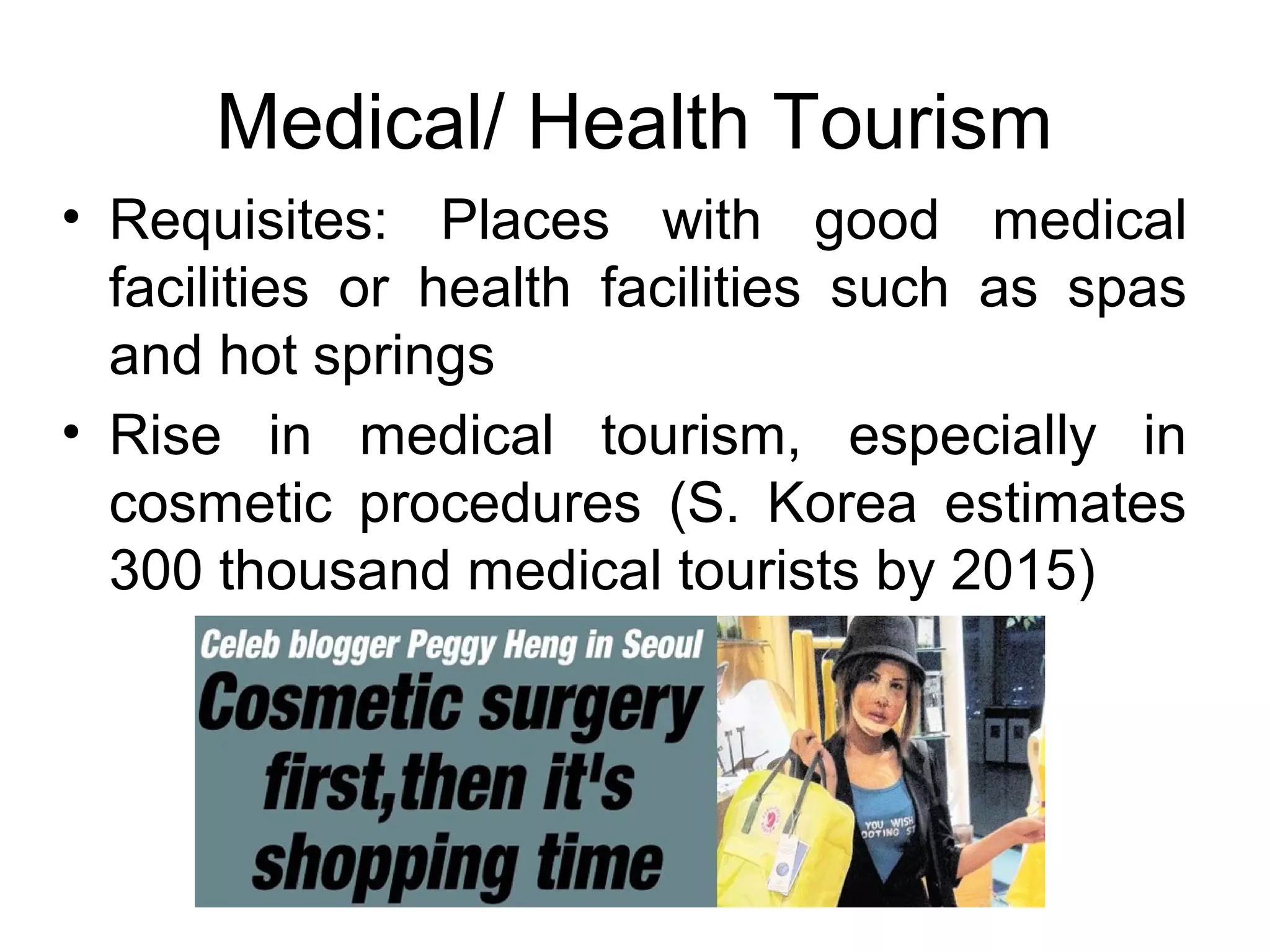 Medical/ Health Tourism 
• Requisites: Places with good medical 
facilities or health facilities such as spas 
and hot springs 
• Rise in medical tourism, especially in 
cosmetic procedures (S. Korea estimates 
300 thousand medical tourists by 2015) 
 