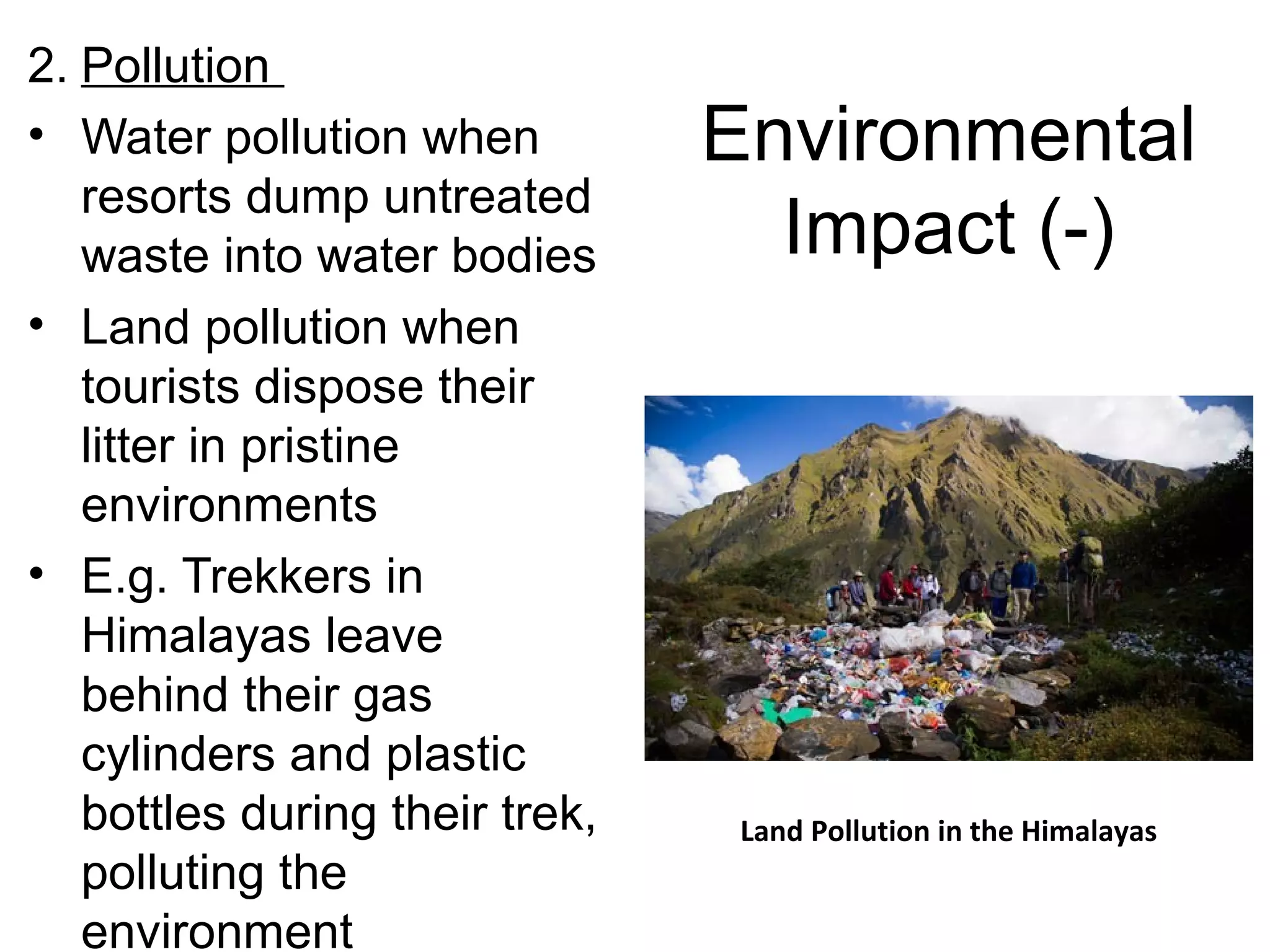 Environmental 
Impact (-) 
2. Pollution 
• Water pollution when 
resorts dump untreated 
waste into water bodies 
• Land pollution when 
tourists dispose their 
litter in pristine 
environments 
• E.g. Trekkers in 
Himalayas leave 
behind their gas 
cylinders and plastic 
bottles during their trek, 
polluting the 
environment 
Land Pollution in the Himalayas 
 