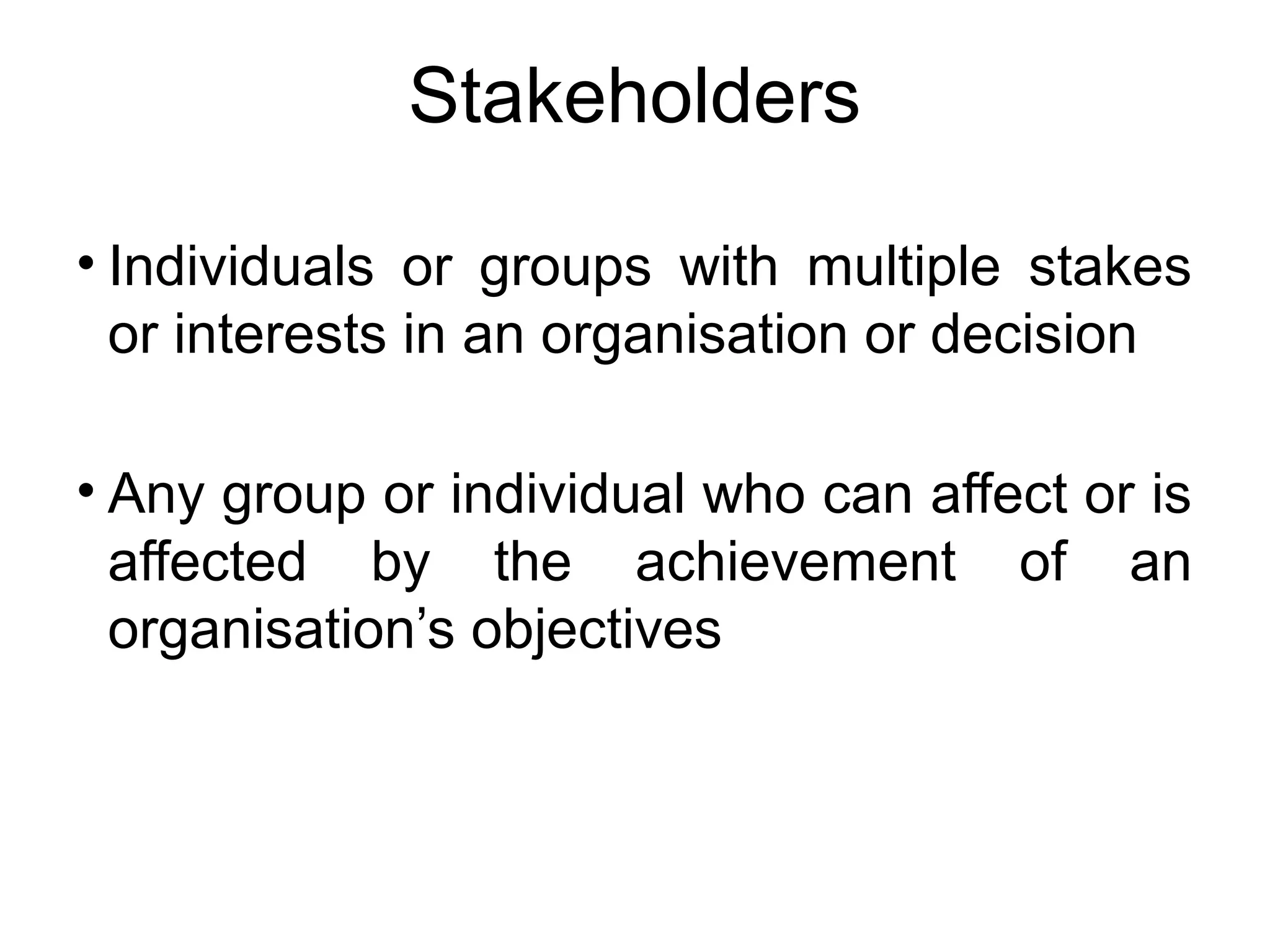 Stakeholders 
• Individuals or groups with multiple stakes 
or interests in an organisation or decision 
• Any group or individual who can affect or is 
affected by the achievement of an 
organisation’s objectives 
 