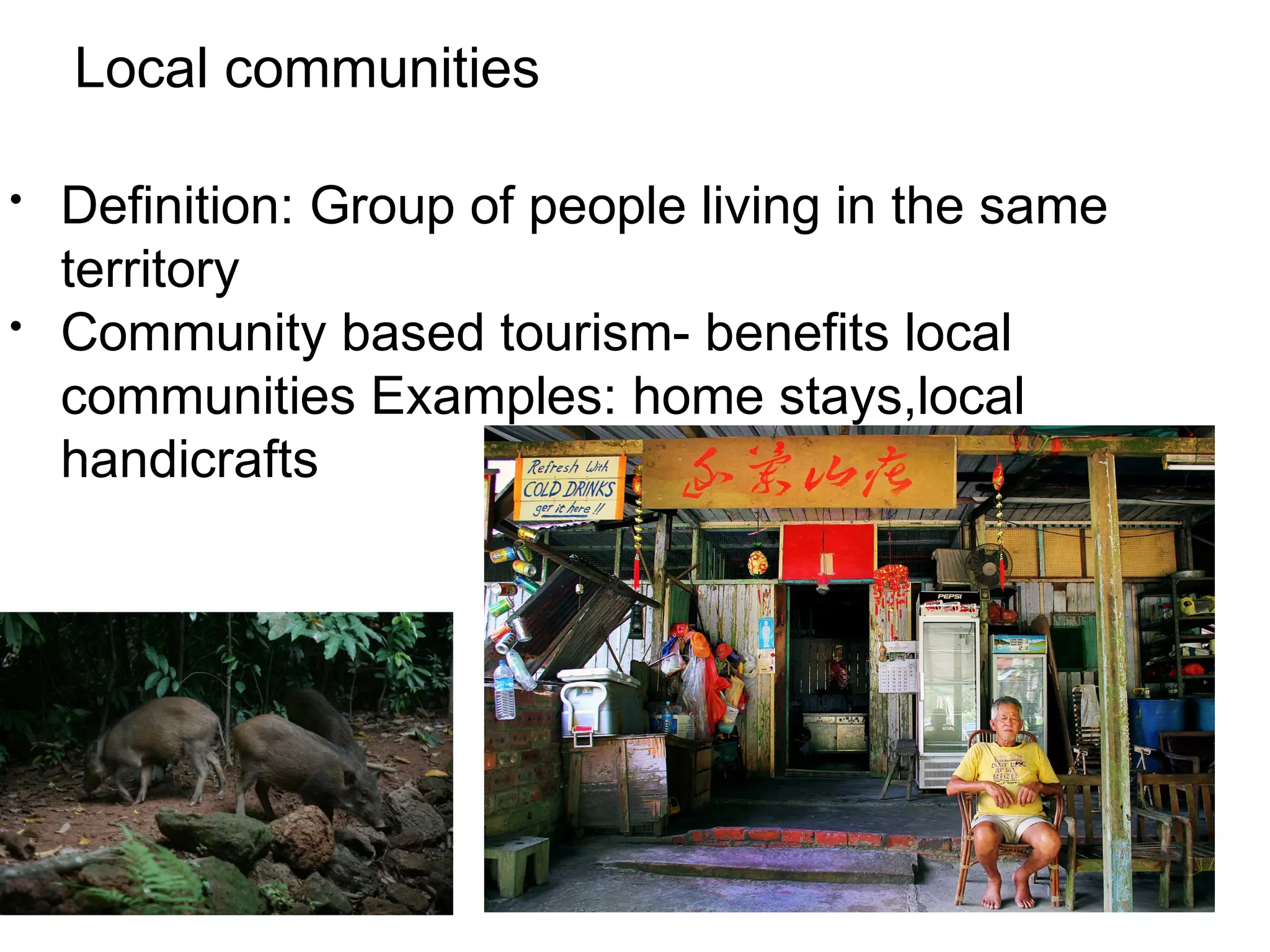 Local communities 
• Definition: Group of people living in the same 
territory 
• Community based tourism- benefits local 
communities Examples: home stays,local 
handicrafts 
 
