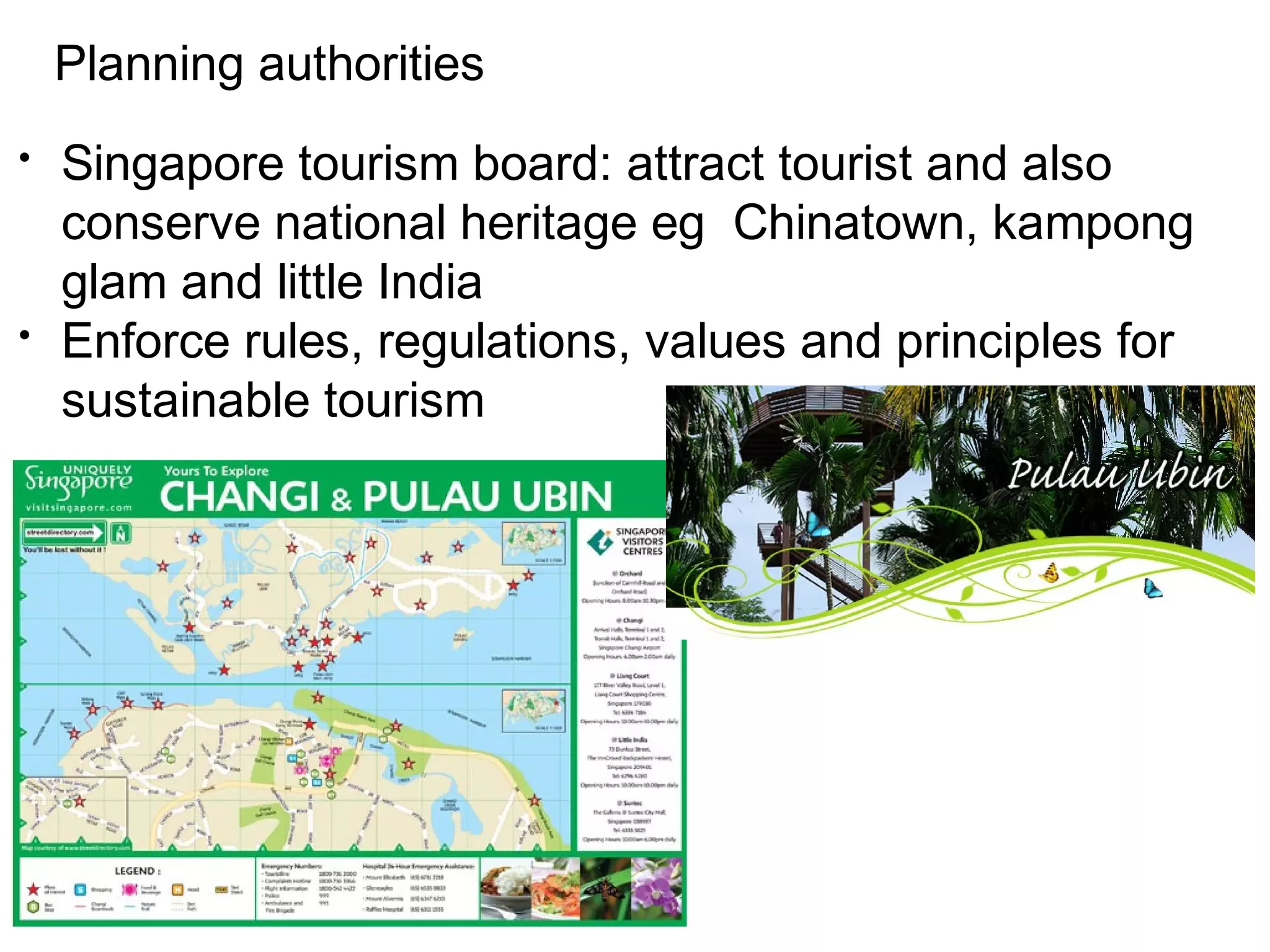 Planning authorities 
• Singapore tourism board: attract tourist and also 
conserve national heritage eg Chinatown, kampong 
glam and little India 
• Enforce rules, regulations, values and principles for 
sustainable tourism 
 