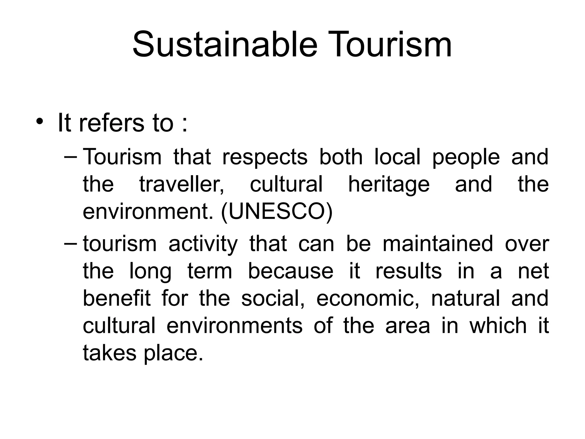 Sustainable Tourism 
• It refers to : 
– Tourism that respects both local people and 
the traveller, cultural heritage and the 
environment. (UNESCO) 
– tourism activity that can be maintained over 
the long term because it results in a net 
benefit for the social, economic, natural and 
cultural environments of the area in which it 
takes place. 
 