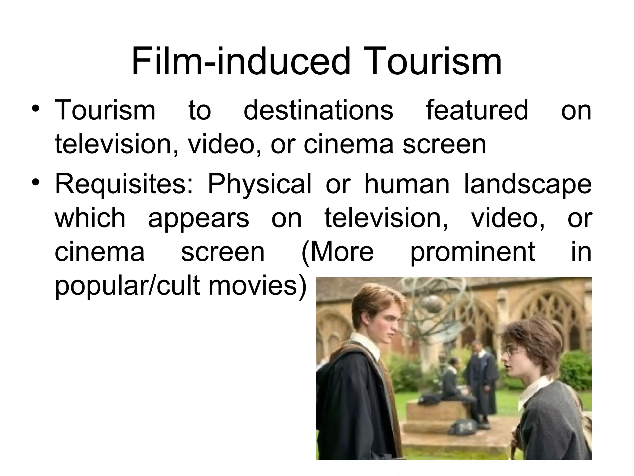 Film-induced Tourism 
• Tourism to destinations featured on 
television, video, or cinema screen 
• Requisites: Physical or human landscape 
which appears on television, video, or 
cinema screen (More prominent in 
popular/cult movies) 
 
