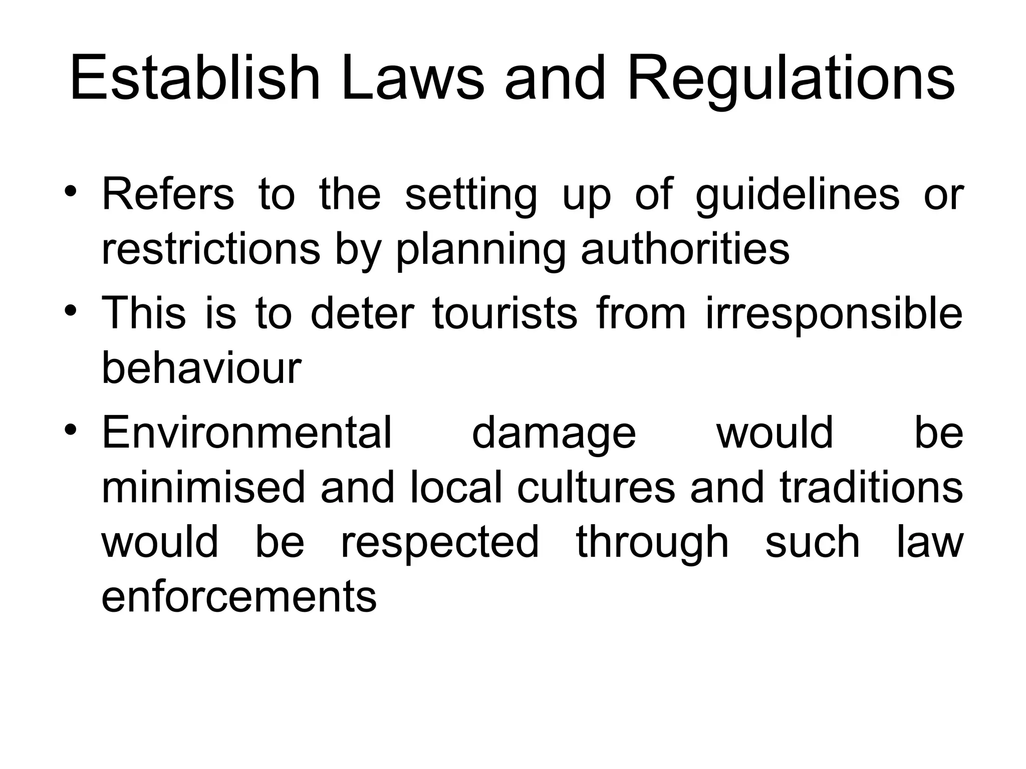 Establish Laws and Regulations 
• Refers to the setting up of guidelines or 
restrictions by planning authorities 
• This is to deter tourists from irresponsible 
behaviour 
• Environmental damage would be 
minimised and local cultures and traditions 
would be respected through such law 
enforcements 
 