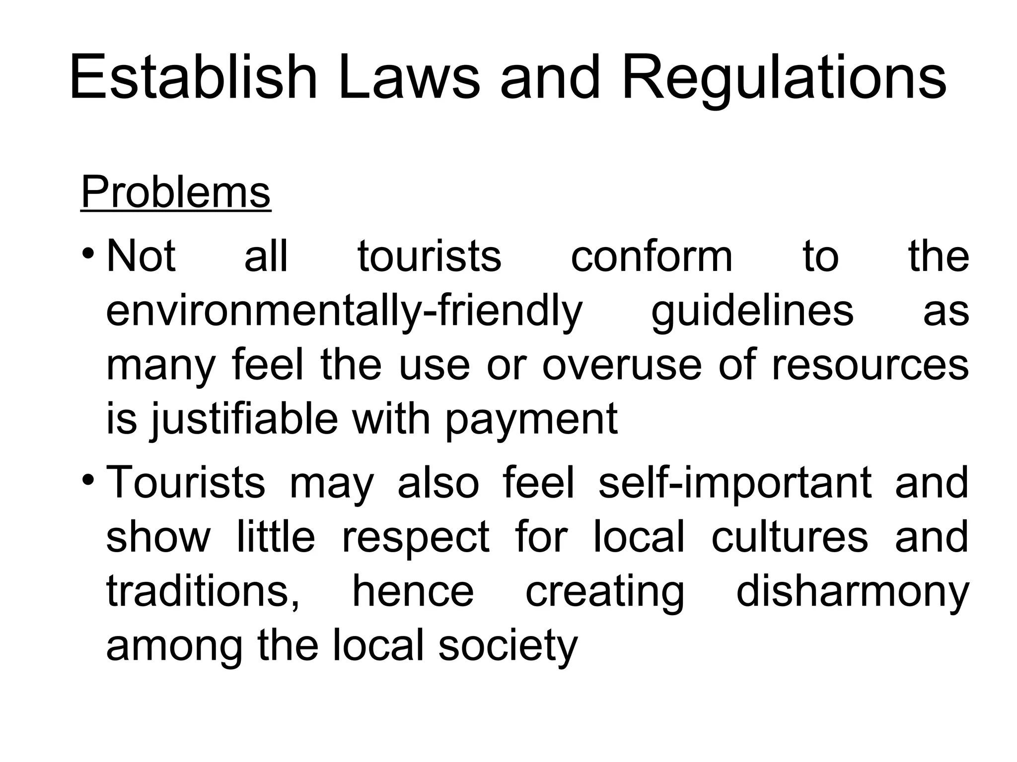 Establish Laws and Regulations 
Problems 
• Not all tourists conform to the 
environmentally-friendly guidelines as 
many feel the use or overuse of resources 
is justifiable with payment 
• Tourists may also feel self-important and 
show little respect for local cultures and 
traditions, hence creating disharmony 
among the local society 
 