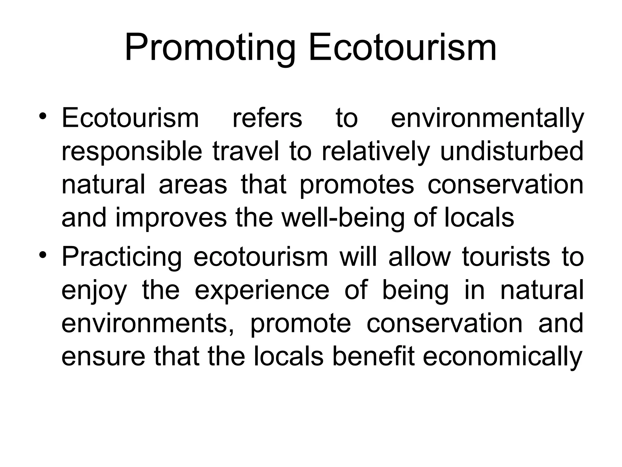 Promoting Ecotourism 
• Ecotourism refers to environmentally 
responsible travel to relatively undisturbed 
natural areas that promotes conservation 
and improves the well-being of locals 
• Practicing ecotourism will allow tourists to 
enjoy the experience of being in natural 
environments, promote conservation and 
ensure that the locals benefit economically 
 