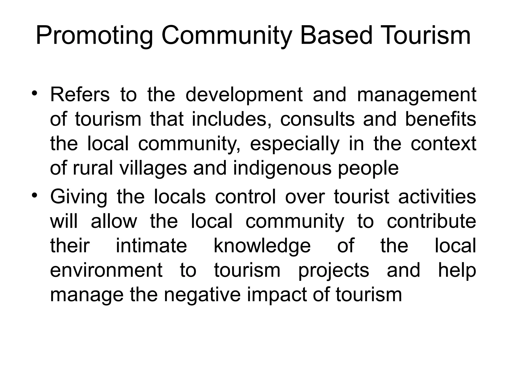 Promoting Community Based Tourism 
• Refers to the development and management 
of tourism that includes, consults and benefits 
the local community, especially in the context 
of rural villages and indigenous people 
• Giving the locals control over tourist activities 
will allow the local community to contribute 
their intimate knowledge of the local 
environment to tourism projects and help 
manage the negative impact of tourism 
 