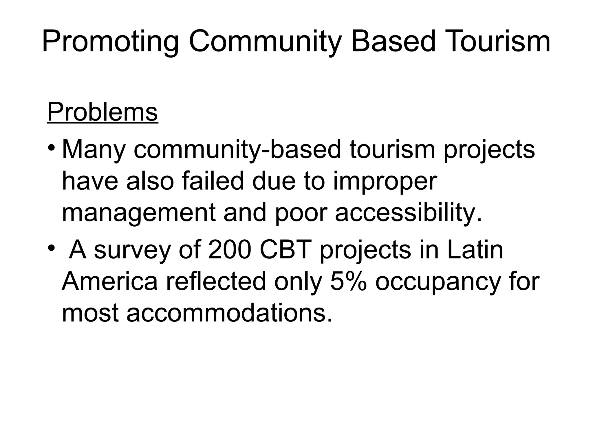 Promoting Community Based Tourism 
Problems 
• Many community-based tourism projects 
have also failed due to improper 
management and poor accessibility. 
• A survey of 200 CBT projects in Latin 
America reflected only 5% occupancy for 
most accommodations. 
