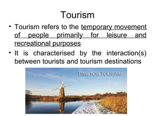 Tourism
• Tourism refers to the temporary movement
of people primarily for leisure and
recreational purposes
• It is characterised by the interaction(s)
between tourists and tourism destinations
 