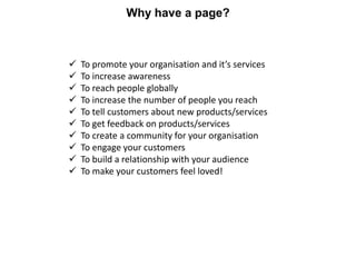 Why have a page?



   To promote your organisation and it’s services
   To increase awareness
   To reach people globa...