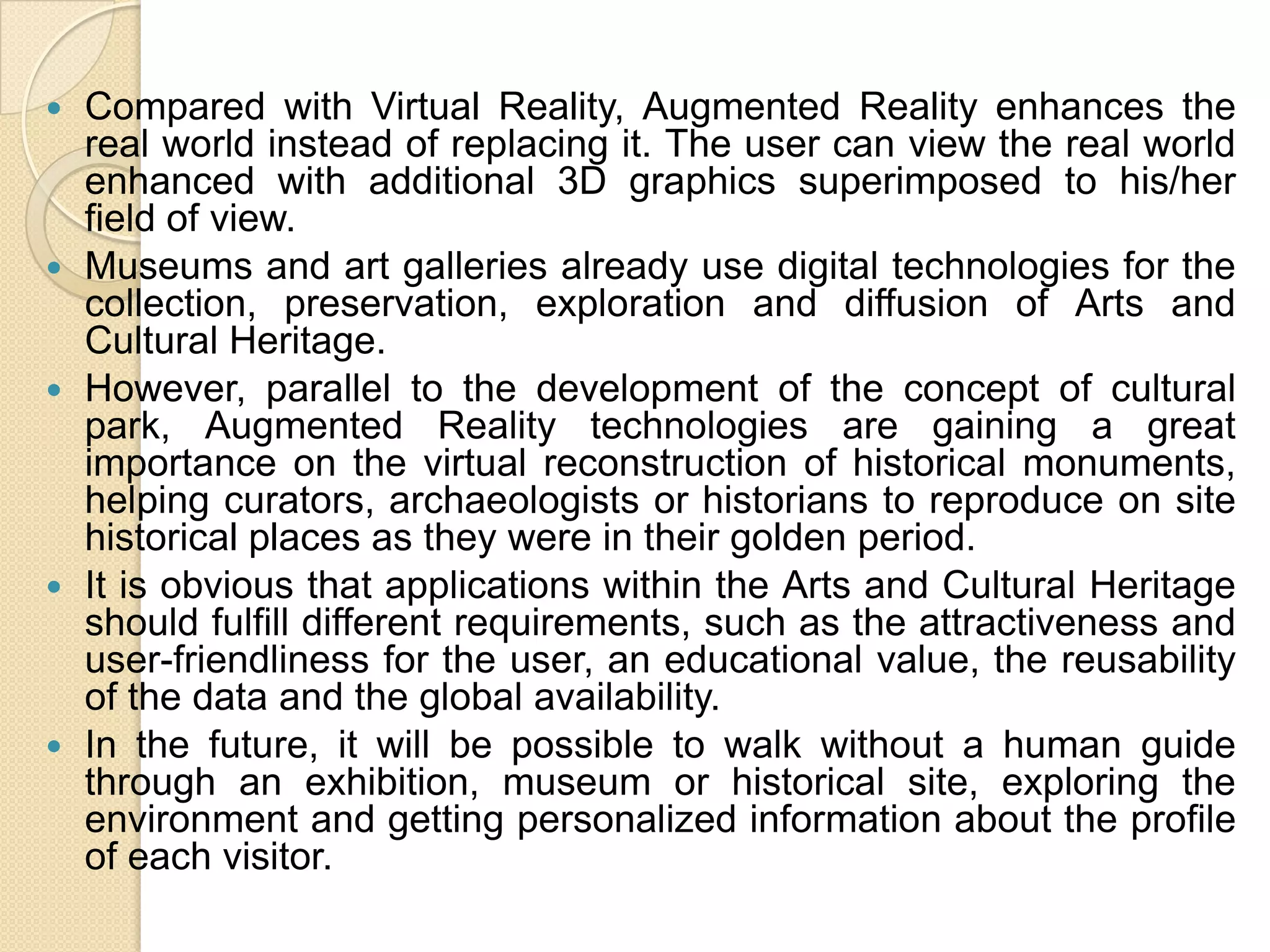  Compared with Virtual Reality, Augmented Reality enhances the
real world instead of replacing it. The user can view the real world
enhanced with additional 3D graphics superimposed to his/her
field of view.
 Museums and art galleries already use digital technologies for the
collection, preservation, exploration and diffusion of Arts and
Cultural Heritage.
 However, parallel to the development of the concept of cultural
park, Augmented Reality technologies are gaining a great
importance on the virtual reconstruction of historical monuments,
helping curators, archaeologists or historians to reproduce on site
historical places as they were in their golden period.
 It is obvious that applications within the Arts and Cultural Heritage
should fulfill different requirements, such as the attractiveness and
user-friendliness for the user, an educational value, the reusability
of the data and the global availability.
 In the future, it will be possible to walk without a human guide
through an exhibition, museum or historical site, exploring the
environment and getting personalized information about the profile
of each visitor.
 