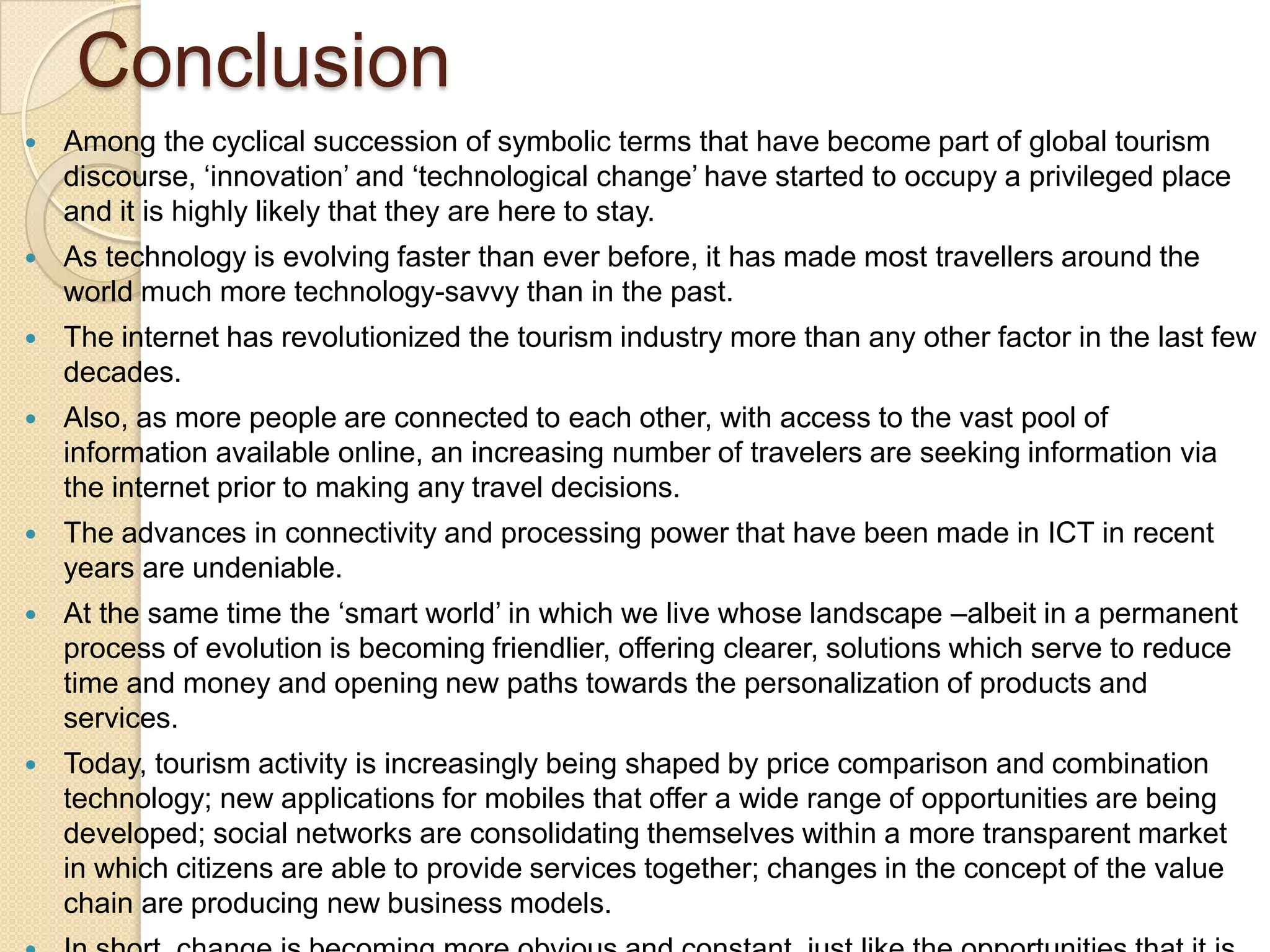 Conclusion
 Among the cyclical succession of symbolic terms that have become part of global tourism
discourse, „innovation‟ and „technological change‟ have started to occupy a privileged place
and it is highly likely that they are here to stay.
 As technology is evolving faster than ever before, it has made most travellers around the
world much more technology-savvy than in the past.
 The internet has revolutionized the tourism industry more than any other factor in the last few
decades.
 Also, as more people are connected to each other, with access to the vast pool of
information available online, an increasing number of travelers are seeking information via
the internet prior to making any travel decisions.
 The advances in connectivity and processing power that have been made in ICT in recent
years are undeniable.
 At the same time the „smart world‟ in which we live whose landscape –albeit in a permanent
process of evolution is becoming friendlier, offering clearer, solutions which serve to reduce
time and money and opening new paths towards the personalization of products and
services.
 Today, tourism activity is increasingly being shaped by price comparison and combination
technology; new applications for mobiles that offer a wide range of opportunities are being
developed; social networks are consolidating themselves within a more transparent market
in which citizens are able to provide services together; changes in the concept of the value
chain are producing new business models.
 