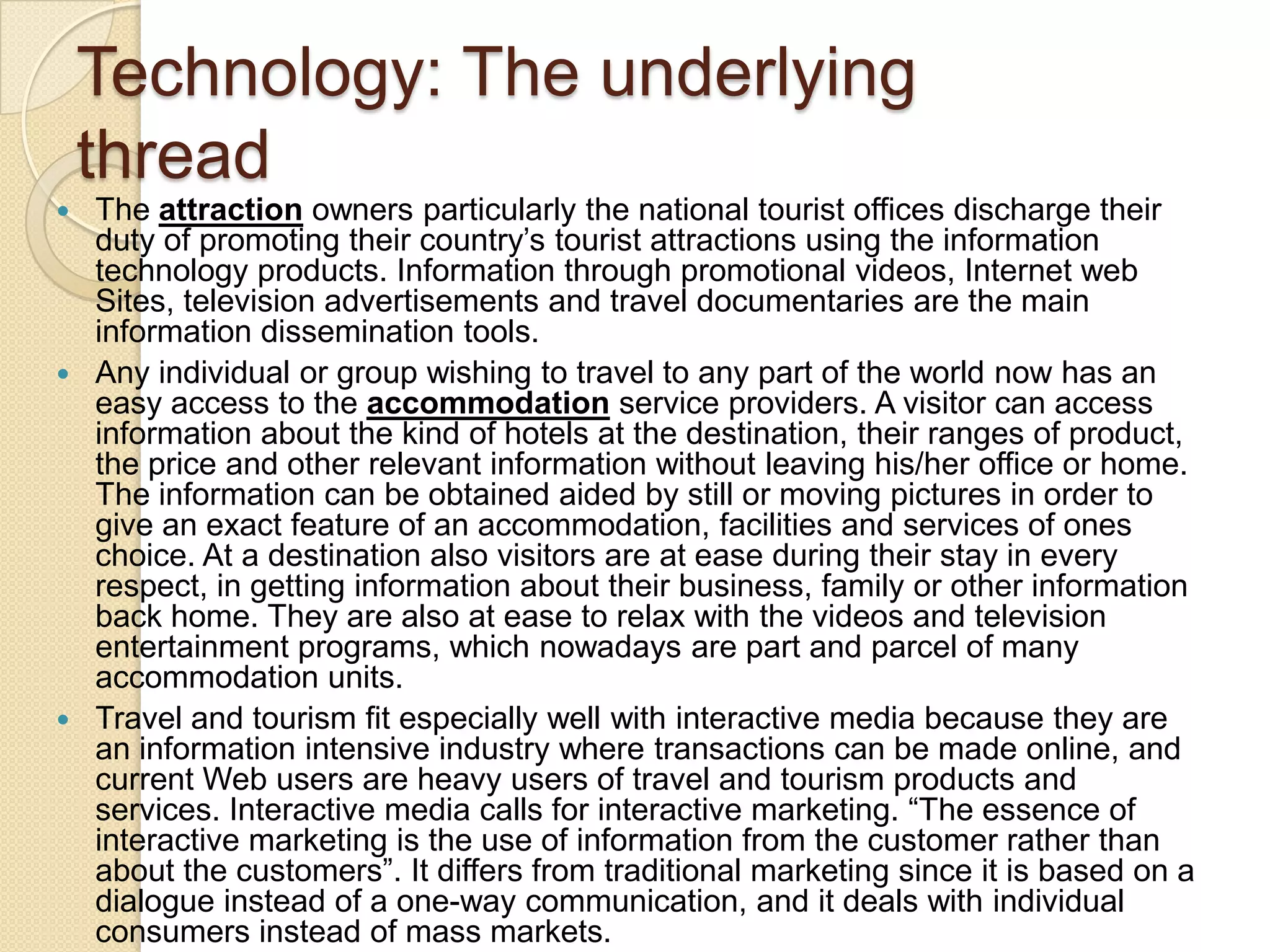 Technology: The underlying
thread
 The attraction owners particularly the national tourist offices discharge their
duty of promoting their country‟s tourist attractions using the information
technology products. Information through promotional videos, Internet web
Sites, television advertisements and travel documentaries are the main
information dissemination tools.
 Any individual or group wishing to travel to any part of the world now has an
easy access to the accommodation service providers. A visitor can access
information about the kind of hotels at the destination, their ranges of product,
the price and other relevant information without leaving his/her office or home.
The information can be obtained aided by still or moving pictures in order to
give an exact feature of an accommodation, facilities and services of ones
choice. At a destination also visitors are at ease during their stay in every
respect, in getting information about their business, family or other information
back home. They are also at ease to relax with the videos and television
entertainment programs, which nowadays are part and parcel of many
accommodation units.
 Travel and tourism fit especially well with interactive media because they are
an information intensive industry where transactions can be made online, and
current Web users are heavy users of travel and tourism products and
services. Interactive media calls for interactive marketing. “The essence of
interactive marketing is the use of information from the customer rather than
about the customers”. It differs from traditional marketing since it is based on a
dialogue instead of a one-way communication, and it deals with individual
consumers instead of mass markets.
 