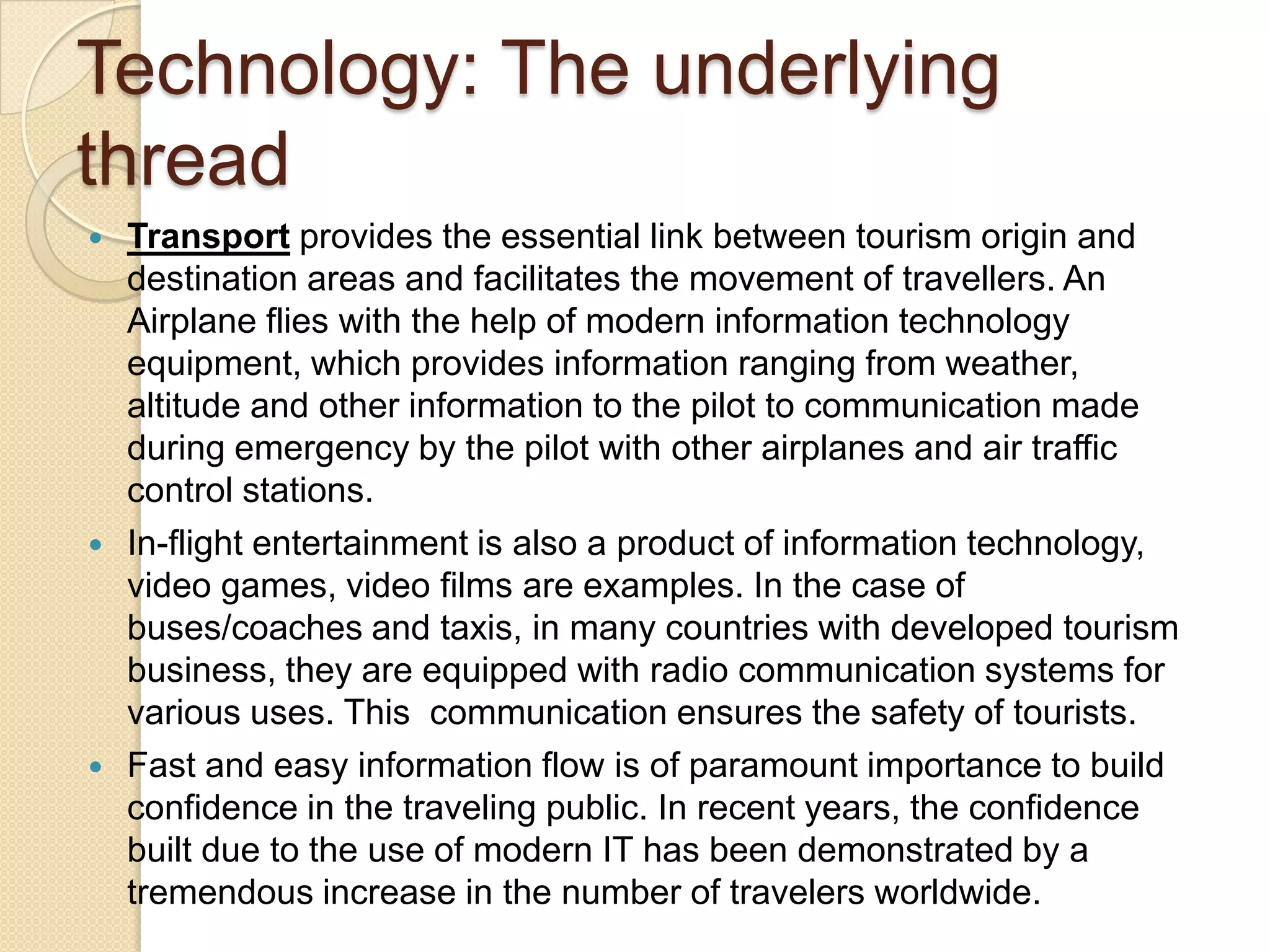 Technology: The underlying
thread
 Transport provides the essential link between tourism origin and
destination areas and facilitates the movement of travellers. An
Airplane flies with the help of modern information technology
equipment, which provides information ranging from weather,
altitude and other information to the pilot to communication made
during emergency by the pilot with other airplanes and air traffic
control stations.
 In-flight entertainment is also a product of information technology,
video games, video films are examples. In the case of
buses/coaches and taxis, in many countries with developed tourism
business, they are equipped with radio communication systems for
various uses. This communication ensures the safety of tourists.
 Fast and easy information flow is of paramount importance to build
confidence in the traveling public. In recent years, the confidence
built due to the use of modern IT has been demonstrated by a
tremendous increase in the number of travelers worldwide.
 