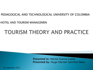 PEDAGOGICAL AND TECHNOLOGICAL UNIVERSITY OF COLOMBIA HOTEL AND TOURISM MANAGEMEN TOURISM THEORY AND PRACTICE Presented to: Hector Garcia Lopez Presented by: Hugo Hernan Sanchez Baez 3th September 2010 
