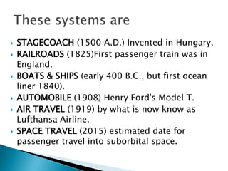STAGECOACH (1500 A.D.) Invented in Hungary.RAILROADS (1825)First passenger train was in England.BOATS & SHIPS (early 400 B.C., but first ocean liner 1840).AUTOMOBILE (1908) Henry Ford's Model T.AIR TRAVEL (1919) by what is now know as Lufthansa Airline.SPACE TRAVEL (2015) estimated date for passenger travel into suborbital space. These systems are 