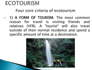ECOTOURISMFour core criteria of ecotourism1) A FORM OF TOURISM. The most common reason for travel is visiting friends and relatives (VFR). A "tourist" will also travel outside of their normal residence and spend a specific amount of time at a destination.