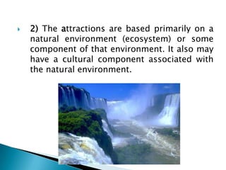 2) The attractions are based primarily on a natural environment (ecosystem) or some component of that environment. It also may have a cultural component associated with the natural environment.