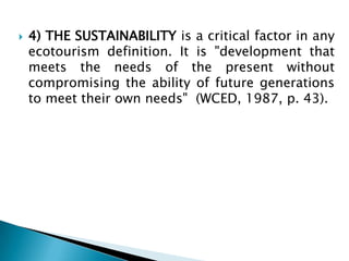 4) THE SUSTAINABILITY is a critical factor in any ecotourism definition. It is "development that meets the needs of the present without compromising the ability of future generations to meet their own needs"  (WCED, 1987, p. 43).