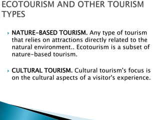 ECOTOURISM AND OTHER TOURISM TYPESNATURE-BASED TOURISM. Any type of tourism that relies on attractions directly related to the natural environment.. Ecotourismis a subset of nature-basedtourism.CULTURAL TOURISM. Cultural tourism's focus is on the cultural aspects of a visitor's experience.