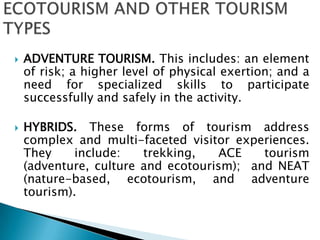 ECOTOURISM AND OTHER TOURISM TYPESADVENTURE TOURISM. This includes: an element of risk; a higher level of physical exertion; and a need for specialized skills to participate successfully and safely in the activity.HYBRIDS. These forms of tourism address complex and multi-faceted visitor experiences. They include: trekking, ACE tourism (adventure, culture and ecotourism);  and NEAT (nature-based, ecotourism, and adventure tourism). 