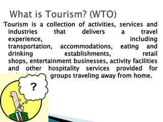 Tourism is a collection of activities, services and industries that delivers a travel experience, including transportation, accommodations, eating and drinking establishments, retail shops, entertainment businesses, activity facilities and other hospitality services provided for individuals or groups traveling away from home.What is Tourism? (WTO) 