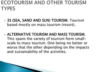 ECOTOURISM AND OTHER TOURISM TYPES3S (SEA, SAND AND SUN) TOURISM. Tourism based mostly on mass tourism (resort).ALTERNATIVE TOURISM AND MASS TOURISM. This spans the variety of tourism form small-scale to mass tourism. One being no better or worse that the other depending on the impacts and sustainability of the activities.