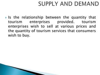 SUPPLY AND DEMAND Is the relationship between the quantity that tourism enterprises provided. tourism enterprises wish to sell at various prices and the quantity of tourism services that consumers wish to buy.     