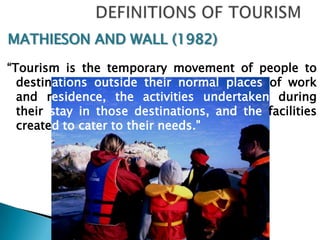 DEFINITIONS OF TOURISM MATHIESON AND WALL (1982)“Tourism is the temporary movement of people to destinationsoutside their normal places of work and residence,the activities undertaken during their stay in those destinations, and the facilities created to cater to their needs." 