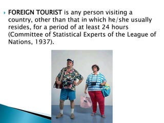 FOREIGN TOURISTis any person visiting a country, other than that in which he/she usually resides, for a period of at least 24 hours (Committee of Statistical Experts of the League of Nations, 1937).