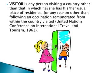 VISITOR is any person visiting a country other than that in which he/she has his/her usual place of residence, for any reason other than following an occupation remunerated from within the country visited (United Nations Conference on International Travel and Tourism, 1963).