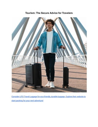 Tourism: The Secure Advice for Travelers
Consider LITO Travel Luggage for eco-friendly, durable luggage. Explore their website to
start packing for your next adventure!
 