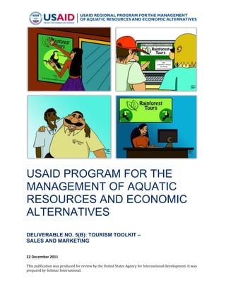 !

USAID PROGRAM FOR THE
MANAGEMENT OF AQUATIC
RESOURCES AND ECONOMIC
ALTERNATIVES
!
DELIVERABLE NO. 5(B): TOURISM TOOLKIT –
SALES AND MARKETING
22"December"2011"
!
This%publication%was%produced%for%review%by%the%United%States%Agency%for%International%Development.%It%was%
prepared%by%Solimar%International.%

!

 