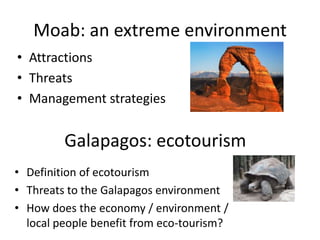Moab: an extreme environment
• Attractions
• Threats
• Management strategies


         Galapagos: ecotourism
• Definition of ecotourism
• Threats to the Galapagos environment
• How does the economy / environment /
  local people benefit from eco-tourism?
 