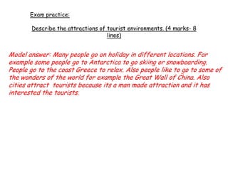 Exam practice:
Describe the attractions of tourist environments. (4 marks- 8
lines)
Model answer: Many people go on holiday in different locations. For
example some people go to Antarctica to go skiing or snowboarding.
People go to the coast Greece to relax. Also people like to go to some of
the wonders of the world for example the Great Wall of China. Also
cities attract tourists because its a man made attraction and it has
interested the tourists.
 