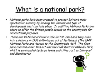 What is a national park?
• National parks have been created to protect Britain’s most
spectacular scenery by limiting the amount and type of
development that can take place. In addition, National Parks are
there to offer the British people access to the countryside for
recreational purposes.
• There are 15 National Parks in the British Isles and they came
into existence in 1951 following an act of Parliament (The 1949
National Parks and Access to the Countryside Act). The first
park created under this act was the Peak District National Park,
which is surrounded by large towns and cities such as Liverpool
and Manchester.
 