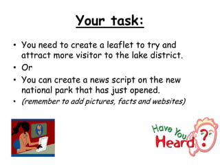 Your task:
• You need to create a leaflet to try and
attract more visitor to the lake district.
• Or
• You can create a news script on the new
national park that has just opened.
• (remember to add pictures, facts and websites)
 