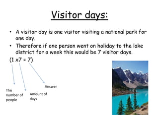 Visitor days:
• A visitor day is one visitor visiting a national park for
one day.
• Therefore if one person went on holiday to the lake
district for a week this would be 7 visitor days.
(1 x7 = 7)
Answer
Amount of
days
The
number of
people
 