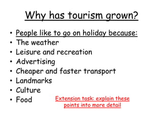 Why has tourism grown?
• People like to go on holiday because:
• The weather
• Leisure and recreation
• Advertising
• Cheaper and faster transport
• Landmarks
• Culture
• Food Extension task: explain these
points into more detail
 