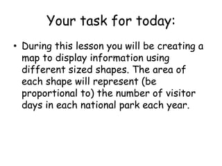 Your task for today:
• During this lesson you will be creating a
map to display information using
different sized shapes. The area of
each shape will represent (be
proportional to) the number of visitor
days in each national park each year.
 