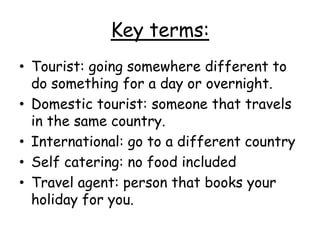 Key terms:
• Tourist: going somewhere different to
do something for a day or overnight.
• Domestic tourist: someone that travels
in the same country.
• International: go to a different country
• Self catering: no food included
• Travel agent: person that books your
holiday for you.
 