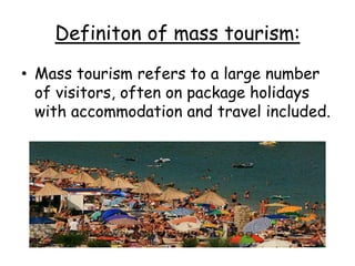 Definiton of mass tourism:
• Mass tourism refers to a large number
of visitors, often on package holidays
with accommodation and travel included.
 