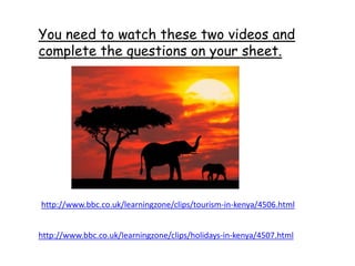 http://www.bbc.co.uk/learningzone/clips/tourism-in-kenya/4506.html
You need to watch these two videos and
complete the questions on your sheet.
http://www.bbc.co.uk/learningzone/clips/holidays-in-kenya/4507.html
 