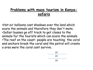 Problems with mass tourism in Kenya-
safaris
•Hot air balloons cast shadows over the land which
scare the animals and therefore they don't mate.
•Safari busses go off track to get closes to the
animals for the tourists which can scare the animals.
•The reef on the coast- people are touching the coral
and anchors break the coral and the petrol will create
a area were the coral cant survive.
23
24
22
 