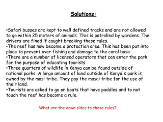 Solutions:
•Safari busses are kept to well defined tracks and are not allowed
to go within 25 meters of animals. This is patrolled by wardens. The
drivers are fined if caught breaking these rules.
•The reef has now become a protection area. This has been put into
place to prevent over fishing and damage to the coral base
•There are a number of licensed operators that can enter the park
for the purpose of educating tourists.
•Three quarters of wildlife in Kenya can be found outside of
national parks. A large amount of land outside of Kenya's park is
owned by the masi tribe. They pay the masai tribe for the use of
their land.
•Tourists are asked to go on boats that have paddles and to not
touch the reef has become a rule.
What are the down sides to these rules?
 